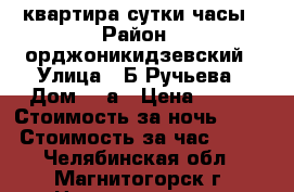 квартира сутки часы › Район ­ орджоникидзевский › Улица ­ Б.Ручьева › Дом ­ 3а › Цена ­ 800 › Стоимость за ночь ­ 600 › Стоимость за час ­ 200 - Челябинская обл., Магнитогорск г. Недвижимость » Квартиры аренда посуточно   . Челябинская обл.,Магнитогорск г.